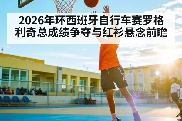 2026年环西班牙自行车赛罗格利奇总成绩争夺与红衫悬念前瞻